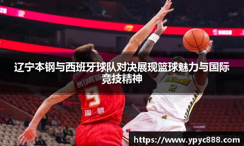 辽宁本钢与西班牙球队对决展现篮球魅力与国际竞技精神